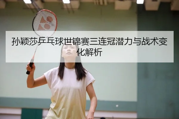孙颖莎乒乓球世锦赛三连冠潜力与战术变化解析